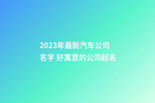 2023年最新汽车公司名字 好寓意的公司起名